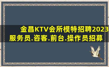 金昌KTV会所模特招聘2023服务员.咨客.前台.操作员招募